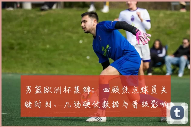 男篮欧洲杯集锦：回顾焦点球员关键时刻、几场硬仗数据与晋级影响