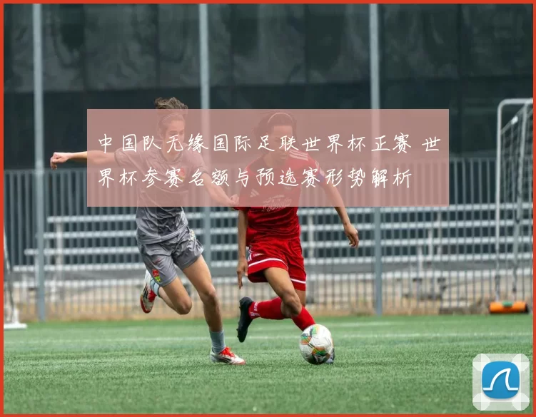 中国队无缘国际足联世界杯正赛 世界杯参赛名额与预选赛形势解析