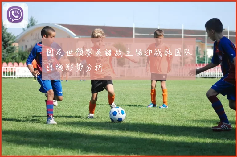 国足世预赛关键战主场迎战韩国队出线形势分析