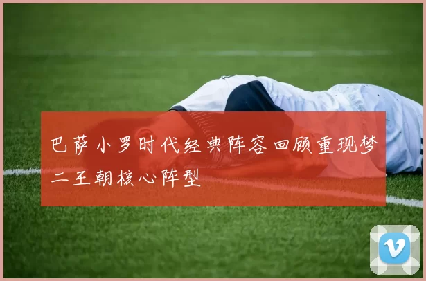 巴萨小罗时代经典阵容回顾重现梦二王朝核心阵型