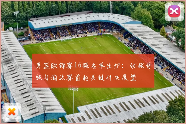 男篮欧锦赛16强名单出炉：劲旅晋级与淘汰赛首轮关键对决展望