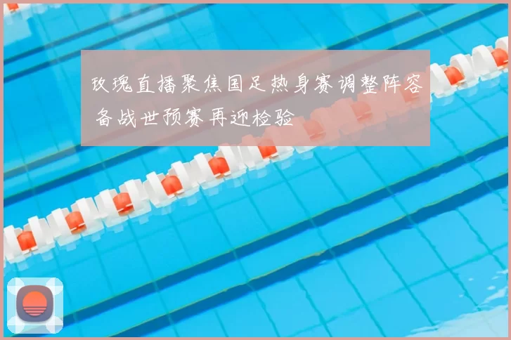 玫瑰直播聚焦国足热身赛调整阵容 备战世预赛再迎检验