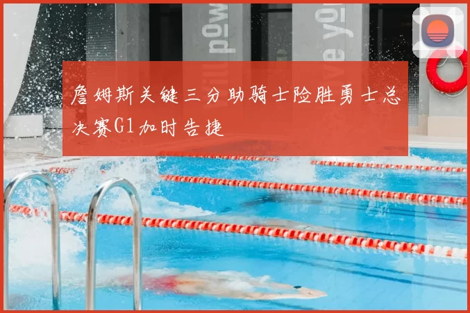 詹姆斯关键三分助骑士险胜勇士总决赛G1加时告捷