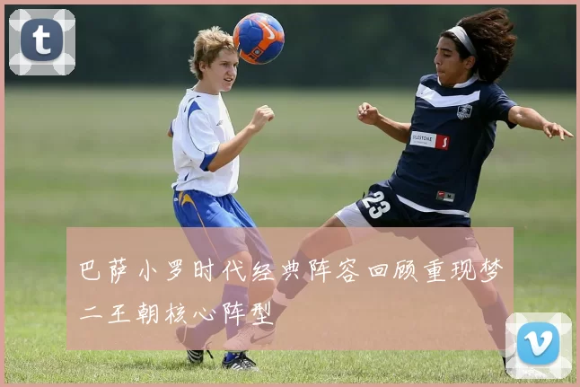 巴萨小罗时代经典阵容回顾重现梦二王朝核心阵型