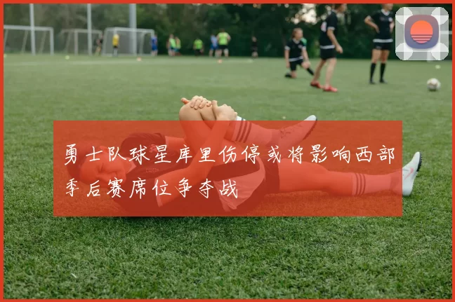勇士队球星库里伤停或将影响西部季后赛席位争夺战