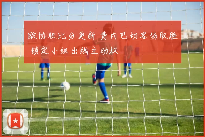 欧协联比分更新 费内巴切客场取胜 锁定小组出线主动权