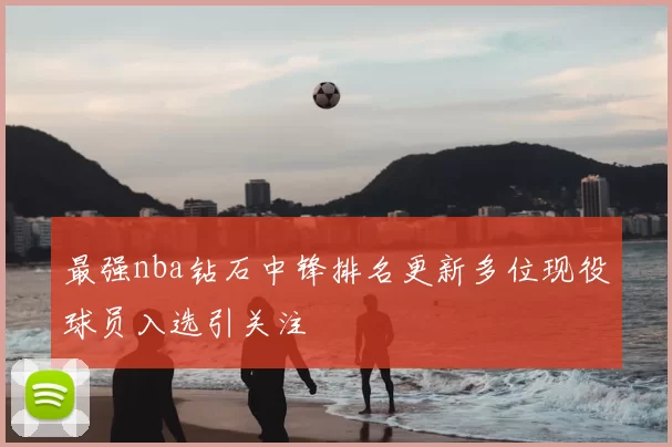 最强nba钻石中锋排名更新多位现役球员入选引关注