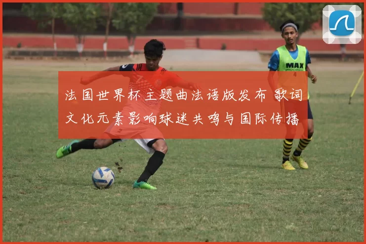 法国世界杯主题曲法语版发布 歌词文化元素影响球迷共鸣与国际传播