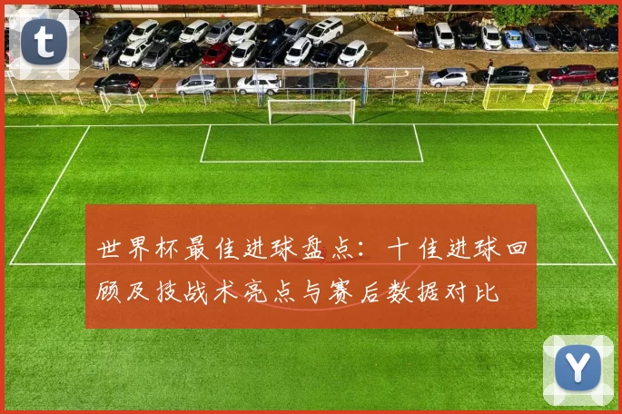 世界杯最佳进球盘点：十佳进球回顾及技战术亮点与赛后数据对比