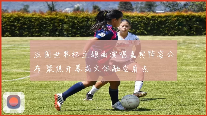 法国世界杯主题曲演唱嘉宾阵容公布 聚焦开幕式文体融合看点