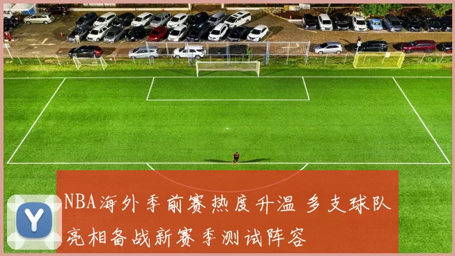NBA海外季前赛热度升温 多支球队亮相备战新赛季测试阵容