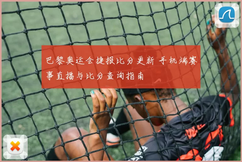 巴黎奥运会捷报比分更新 手机端赛事直播与比分查询指南