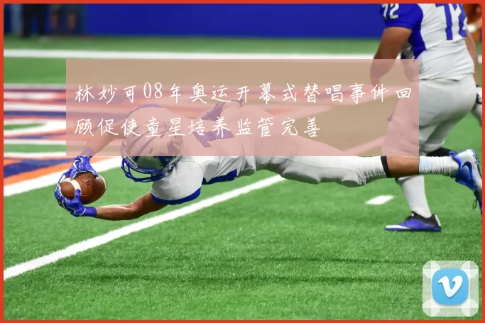 林妙可08年奥运开幕式替唱事件回顾促使童星培养监管完善