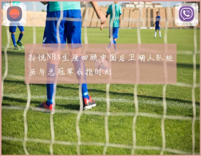 孙悦NBA生涯回顾中国后卫湖人队经历与总冠军戒指时刻