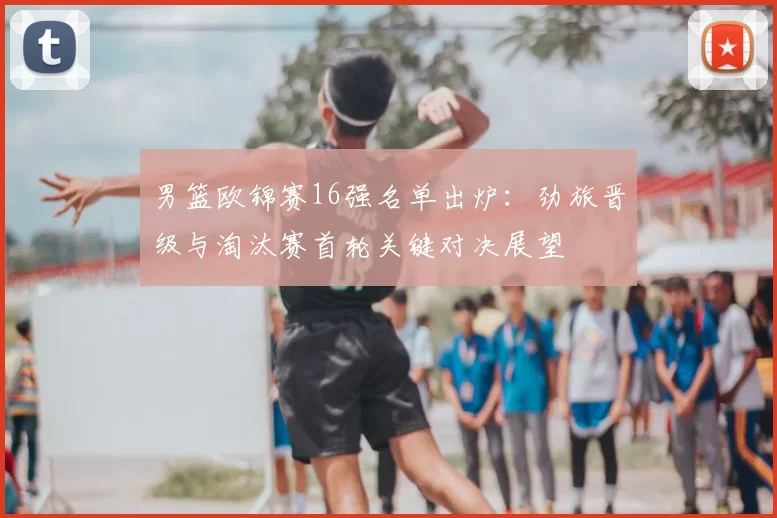 男篮欧锦赛16强名单出炉：劲旅晋级与淘汰赛首轮关键对决展望