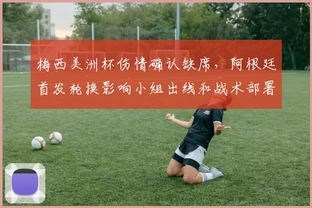 梅西美洲杯伤情确认缺席,阿根廷首发轮换影响小组出线和战术部署