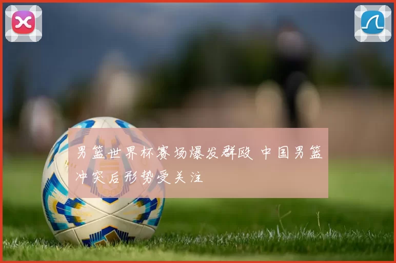 男篮世界杯赛场爆发群殴 中国男篮冲突后形势受关注