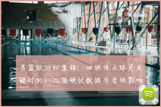 男篮欧洲杯集锦：回顾焦点球员关键时刻、几场硬仗数据与晋级影响