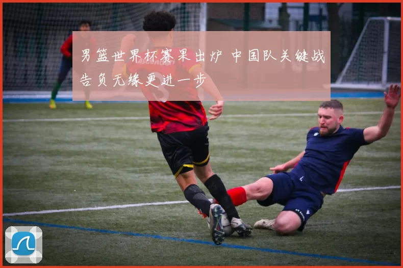 男篮世界杯赛果出炉 中国队关键战告负无缘更进一步