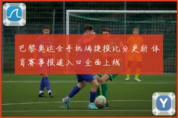 巴黎奥运会手机端捷报比分更新 体育赛事报道入口全面上线