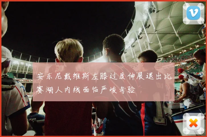 安东尼戴维斯左膝过度伸展退出比赛湖人内线面临严峻考验