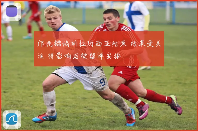邝兆镭试训拉玛西亚结束 结果受关注 将影响后续留洋安排
