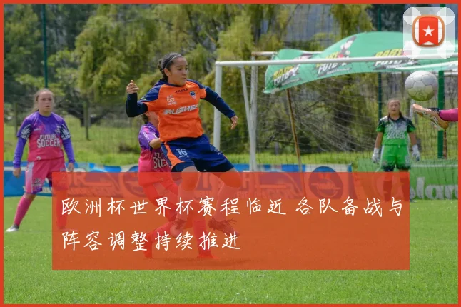 欧洲杯世界杯赛程临近 各队备战与阵容调整持续推进